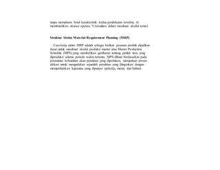 tanpa memahami betul karakteristik kedua pendekatan tersebut, 4)
membutuhkan akurasi operasi, 5) kesulitan dalam membuat skedul terinci.
Struktur Sistim Material Requirement Planning (MRP)
Cara kerja sistim MRP adalah sebagai berikut: pesanan produk dijadikan
dasar untuk membuat skedul produksi master atau Master Production
Schedule (MPS) yang memberikan gambaran tentang jumlah item yang
diproduksi selama periode waktu tertentu. MPS dibuat berdasarkan pada
peramalan kebutuhan akan peralatan yang diperlukan, merupakan proses
alokasi untuk mengadakan sejumlah peralatan yang diinginkan dengan
memperhatikan kapasitas yang dipunyai (pekerja, mesin, dan bahan).
 