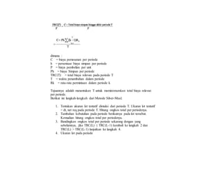 dimana :
C = biaya pemesanan per periode
h = persentase biaya simpan per periode
P = biaya pembelian per unit
Ph = biaya Simpan per periode
TRC(T) = total biaya relevan pada periode T
T = waktu penambahan dalam periode
Rk = rata-rata permintaan dalam periode k
Tujuannya adalah menentukan T untuk meminimumkan total biaya relevan
per periode.
Berikut ini langkah-langkah dari Metode Silver-Meal.
1. Tentukan ukuran lot tentatif dimulai dari periode T. Ukuran lot tentatif
= dt, net req pada periode T. Hitung ongkos total per periodenya.
2. Tambahan kebutuhan pada periode berikutnya pada lot tersebut.
Kemudian hitung ongkos total per periodenya.
3. Bandingkan ongkos total per periode sekarang dengan yang
sebelumnya, jika TRC(L) ≤ TRC(L-1) kembali ke langkah 2 dan
TRC(L) > TRC(L-1) lanjutkan ke langkah 4.
4. Ukuran lot pada periode
 