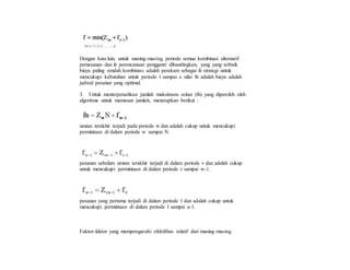 Dengan kata lain, untuk masing-masing periode semua kombinasi alternatif
pemesanan dan fe perencanaan pengganti dibandingkan, yang yang terbaik
biaya paling rendah kombinasi adalah perekam sebagai fe strategi untuk
mencukupi kebutuhan untuk periode 1 sampai e. nilai fn adalah biaya adalah
jadwal pesanan yang optimal.
3. Untuk menterjemahkan jumlah maksimum solusi (fn) yang diperoleh oleh
algoritma untuk memesan jumlah, menerapkan berikut :
urutan terakhir terjadi pada periode w dan adalah cukup untuk mencukupi
permintaan di dalam periode w sampai N.
pesanan sebelum urutan terakhir terjadi di dalam periode v dan adalah cukup
untuk mencukupi permintaan di dalam periode v sampai w-1.
pesanan yang pertama terjadi di dalam periode 1 dan adalah cukup untuk
mencukupi permintaan di dalam periode 1 sampai u-1.
Faktor-faktor yang mempengaruhi efektifitas relatif dari masing-masing
 