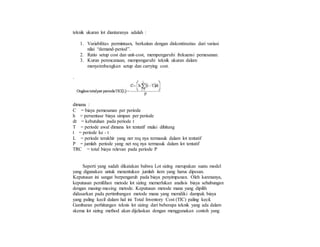 teknik ukuran lot diantaranya adalah :
1. Variabilitas permintaan, berkaitan dengan diskontinuitas dari variasi
nilai “demand-period”.
2. Ratio setup cost dan unit-cost, mempengaruhi frekuensi pemesanan.
3. Kurun perencanaan, mempengaruhi teknik ukuran dalam
menyeimbangkan setup dan carrying cost.
.
dimana :
C = biaya pemesanan per periode
h = persentase biaya simpan per periode
dt = kebutuhan pada periode t
T = periode awal dimana lot tentatif mulai dihitung
t = periode ke - t
L = periode terakhir yang ner req nya termasuk dalam lot tentatif
P = jumlah periode yang net req nya termasuk dalam lot tentatif
TRC = total biaya relevan pada periode P
Seperti yang sudah dikatakan bahwa Lot sizing merupakan suatu model
yang digunakan untuk menentukan jumlah item yang harus dipesan.
Keputusan ini sangat berpengaruh pada biaya penyimpanan. Oleh karenanya,
keputusan pemilihan metode lot sizing memerlukan analisis biaya sehubungan
dengan masing-masing metode. Keputusan metode mana yang dipilih
didasarkan pada pertimbangan metode mana yang memiliki dampak biaya
yang paling kecil dalam hal ini Total Inventory Cost (TIC) paling kecil.
Gambaran perhitungan teknis lot sizing dari beberapa teknik yang ada dalam
skema lot sizing method akan dijelaskan dengan menggunakan contoh yang
 