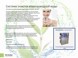 Системы очистки водопроводной воды
Установки доочистки водопроводной воды «ECOZON» WP TAP.
Исходная вода всегда содержит растворенные органические
соединения, которые реагируют с хлором, образуя новый класс
веществ, не встречающийся в природной воде –
хлороорганические соединения. Данные соединения очень
токсичны и почти всегда канцерогенны. Технология
хлорирования воды, спасшая миллионы человеческих жизней в
двадцатом веке, сейчас становится все более существенным
фактором роста числа онкологических заболеваний.
От хлороорганических соединений достаточно сложно
избавиться. Они плохо поддаются окислительным и
адсорбционным методам очистки.
Компанией ЭКОЗОН разработана технология интенсивного
окисления. Эта технология основана на одновременном
озонировании воды вместе с облучением ультрафиолетом.
Технология
-эффективна
-безопасна
-не требует расходных материалов
-установки компактны, возможны варианты установки «под
мойку» либо централизованно на весь стояк холодной воды.
 
