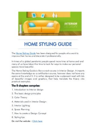 HOME STYLING GUIDE
The Home Styling Guide has been designed for people who want to
improve their home and decorate it professionally.
In times of a global pandemic people spend more time at home and and
many of us have taken this time to look for ways to make our personal
spaces more beautiful.
The Home Styling Guide is like a crash course in Interior Design. It imparts
the same knowledge as a certification course, however does not have any
exams at the end of it. It is rather designed to be a pleasant read with lots
of beautiful images and graphics, that help translate the theory into
practical examples.
The 8 chapters comprise:
1. Introduction to Interior design
2. The basic design principles
3. Color Theory
4. Materials used in Interior Design
5. Interior Lighting
6. Space Planning
7. How to create a Design Concept
8. Styling tips
Do visit the website : Click here
 