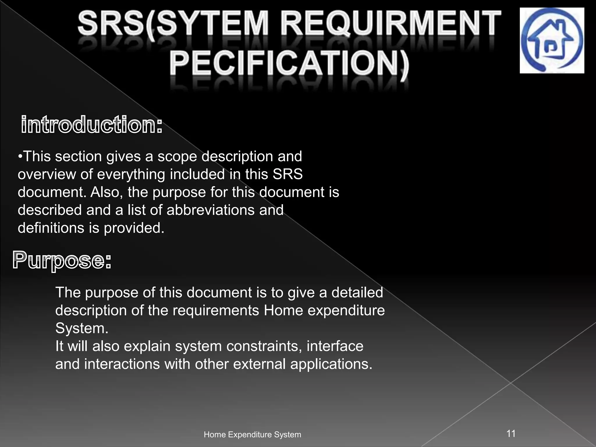 •This section gives a scope description and
overview of everything included in this SRS
document. Also, the purpose for this document is
described and a list of abbreviations and
definitions is provided.

The purpose of this document is to give a detailed
description of the requirements Home expenditure
System.
It will also explain system constraints, interface
and interactions with other external applications.

Home Expenditure System

11

 