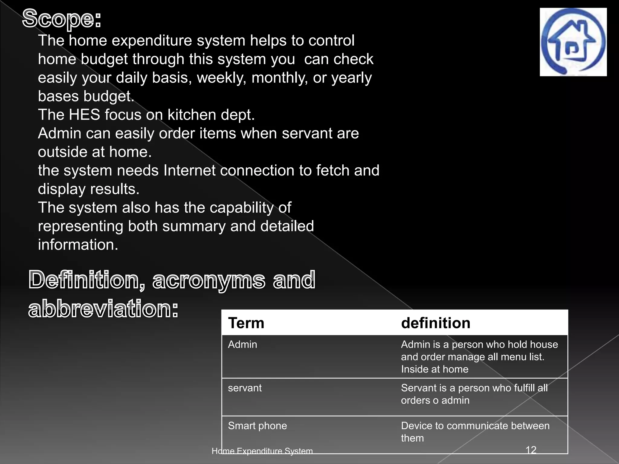 The home expenditure system helps to control
home budget through this system you can check
easily your daily basis, weekly, monthly, or yearly
bases budget.
The HES focus on kitchen dept.
Admin can easily order items when servant are
outside at home.
the system needs Internet connection to fetch and
display results.
The system also has the capability of
representing both summary and detailed
information.

Term

definition

Admin

Admin is a person who hold house
and order manage all menu list.
Inside at home

servant

Servant is a person who fulfill all
orders o admin

Smart phone

Device to communicate between
them
12

Home Expenditure System

 
