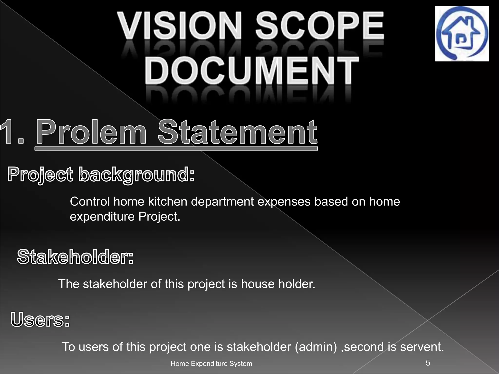 Control home kitchen department expenses based on home
expenditure Project.

The stakeholder of this project is house holder.

To users of this project one is stakeholder (admin) ,second is servent.
Home Expenditure System

5

 