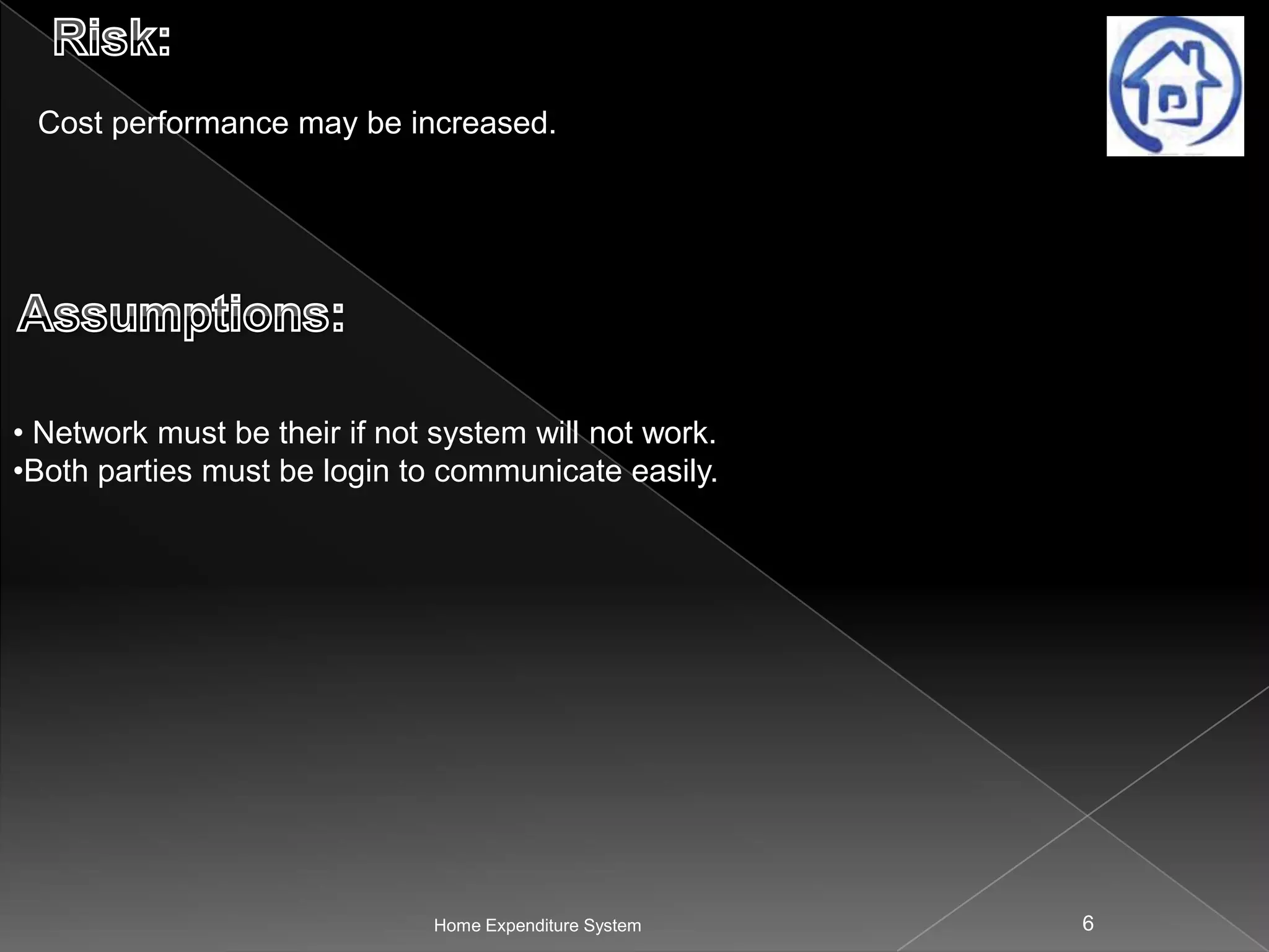 Cost performance may be increased.

• Network must be their if not system will not work.
•Both parties must be login to communicate easily.

Home Expenditure System

6

 