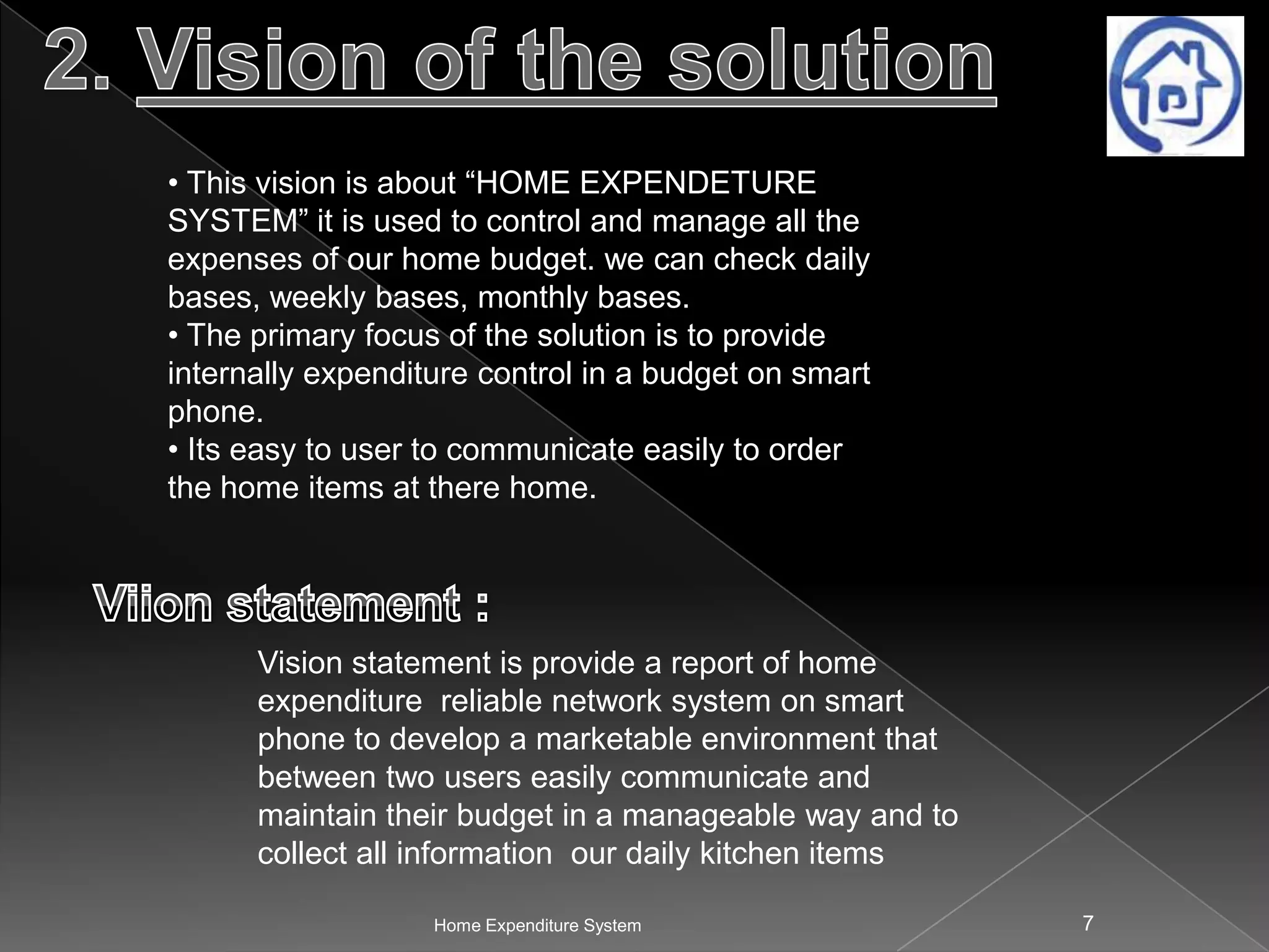 • This vision is about “HOME EXPENDETURE
SYSTEM” it is used to control and manage all the
expenses of our home budget. we can check daily
bases, weekly bases, monthly bases.
• The primary focus of the solution is to provide
internally expenditure control in a budget on smart
phone.
• Its easy to user to communicate easily to order
the home items at there home.

Vision statement is provide a report of home
expenditure reliable network system on smart
phone to develop a marketable environment that
between two users easily communicate and
maintain their budget in a manageable way and to
collect all information our daily kitchen items
Home Expenditure System

7

 