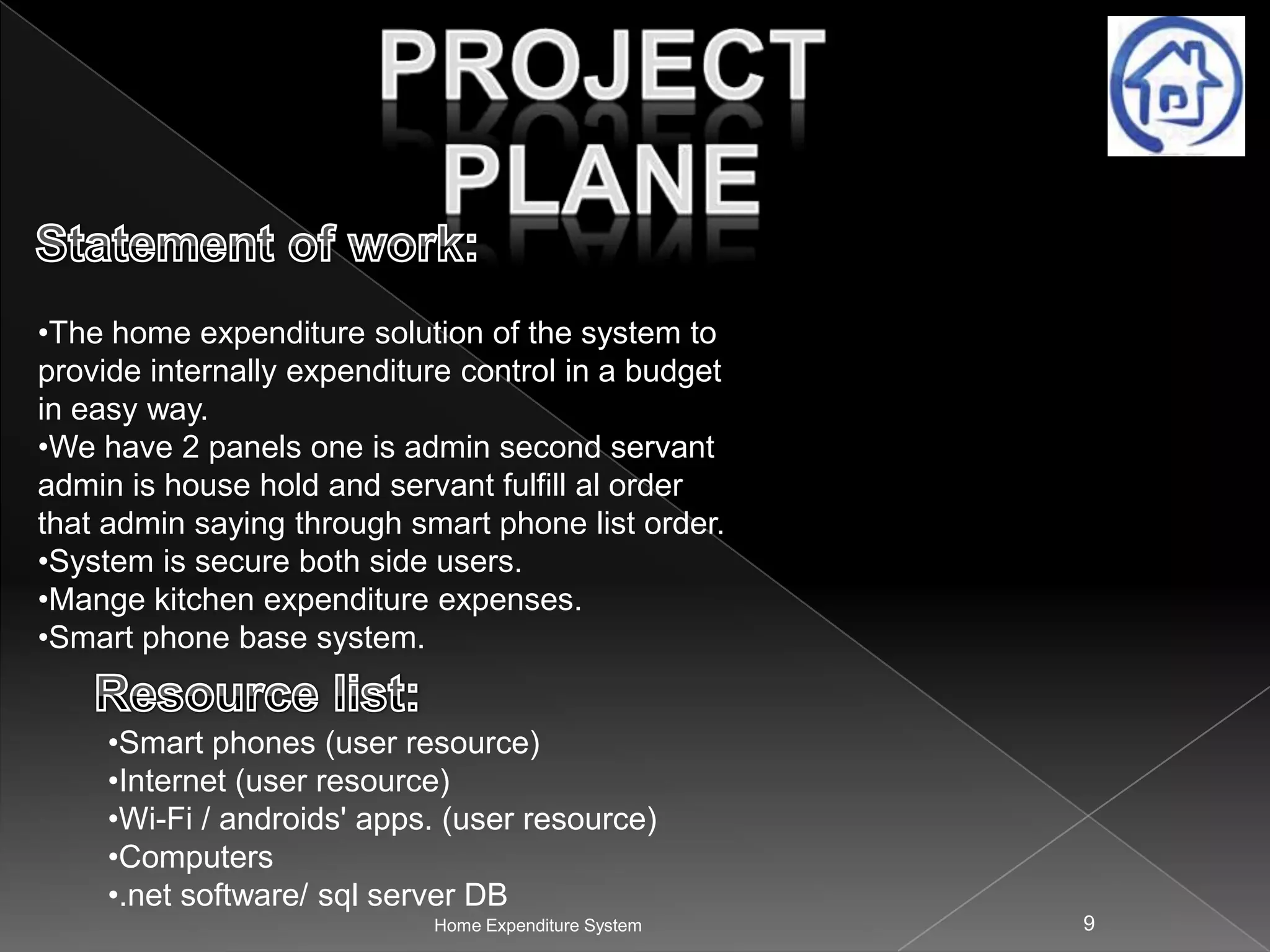 •The home expenditure solution of the system to
provide internally expenditure control in a budget
in easy way.
•We have 2 panels one is admin second servant
admin is house hold and servant fulfill al order
that admin saying through smart phone list order.
•System is secure both side users.
•Mange kitchen expenditure expenses.
•Smart phone base system.
•Smart phones (user resource)
•Internet (user resource)
•Wi-Fi / androids' apps. (user resource)
•Computers
•.net software/ sql server DB
Home Expenditure System

9

 