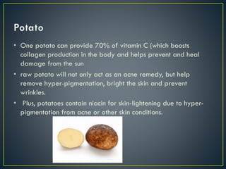 • One potato can provide 70% of vitamin C (which boosts
collagen production in the body and helps prevent and heal
damage from the sun
• raw potato will not only act as an acne remedy, but help
remove hyper-pigmentation, bright the skin and prevent
wrinkles.
• Plus, potatoes contain niacin for skin-lightening due to hyper-
pigmentation from acne or other skin conditions.
 