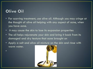 • For scarring treatment, use olive oil. Although you may cringe at
the thought of olive oil helping with any aspect of acne, when
you have acne.
• it may cause the skin to lose its expansion properties
• The oil helps rejuvenate your skin and bring it back from its
damaged and dry texture that acne brought on
• Apply a salt and olive oil mixture on the skin and rinse with
warm water.
•
 