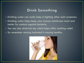 o Drinking water can really help in fighting other cold symptoms.
o Drinking water helps keep your mucous membrane moist and
better for combat against bacteria.
o You can also drink hot tea which helps offer soothing relief.
o So remember staying hydrated is staying healthy.
 