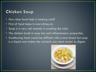 • How does food help in helping cold?
• First of food helps in everything ok.
• Soup is a very old remedy in soothing the cold.
• The chicken broth in soup has anti-inflammatory properties.
• Swallowing food would be difficult with a sore throat but soup
is a liquid and makes the nutrients you need easier to digest.
 