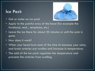 • Get or make an ice pack
• Apply to the painful area of the head (for example the
forehead, neck , templates, etc.)
• Leave the ice there for about 30 minutes or until the pain is
gone.
• How does it work?
• When your head hurts most of the time its because your veins,
and brain arteries are swollen and increase in temperature.
• The cold of the ice pack regulates the temperature and
prevents the arteries from swelling.
 