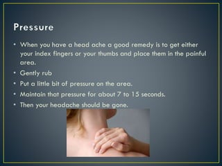 • When you have a head ache a good remedy is to get either
your index fingers or your thumbs and place them in the painful
area.
• Gently rub
• Put a little bit of pressure on the area.
• Maintain that pressure for about 7 to 15 seconds.
• Then your headache should be gone.
 