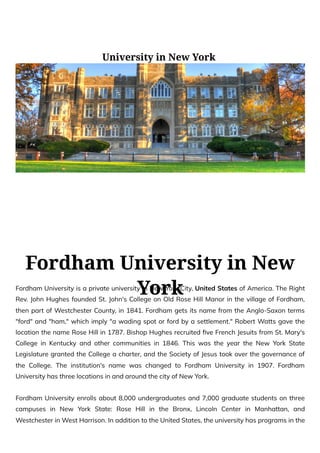 University in New York
Fordham University in New
York
Fordham University is a private university in New York City, United States of America. The Right
Rev. John Hughes founded St. John's College on Old Rose Hill Manor in the village of Fordham,
then part of Westchester County, in 1841. Fordham gets its name from the Anglo-Saxon terms
"ford" and "ham," which imply "a wading spot or ford by a settlement." Robert Watts gave the
location the name Rose Hill in 1787. Bishop Hughes recruited five French Jesuits from St. Mary's
College in Kentucky and other communities in 1846. This was the year the New York State
Legislature granted the College a charter, and the Society of Jesus took over the governance of
the College. The institution's name was changed to Fordham University in 1907. Fordham
University has three locations in and around the city of New York.
Fordham University enrolls about 8,000 undergraduates and 7,000 graduate students on three
campuses in New York State: Rose Hill in the Bronx, Lincoln Center in Manhattan, and
Westchester in West Harrison. In addition to the United States, the university has programs in the
 