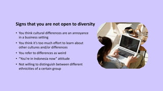 Signs that you are not open to diversity
• You think cultural differences are an annoyance
in a business setting
• You think it’s too much effort to learn about
other cultures and/or differences
• You refer to differences as weird
• “You’re in Indonesia now” attitude
• Not willing to distinguish between different
ethnicities of a certain group
 