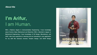 I’m Arifur,
I am Human.
With a Diploma degree in Instrumentation Engineering, I have knowledge
about Control, Basic Mechanical and Electrical. With a Bachelor's degree in
Mechanical Engineering, I have knowledge of 3D Design, Manufacture, and
CAD. I also have experience in learning and am interesting in new application
for my skill like Autocad, Inventor, Graphic Design, and UI/UX Design
About Me
 