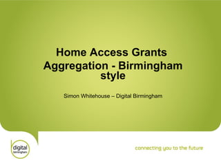 Home Access Grants Aggregation - Birmingham style Simon Whitehouse – Digital Birmingham 
