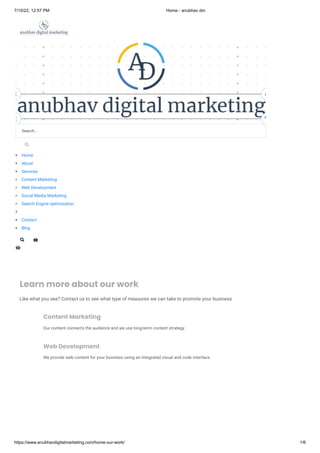 7/15/22, 12:57 PM Home - anubhav dm
https://www.anubhavdigitalmarketing.com/home-our-work/ 1/6
Learn more about our work
Like what you see? Contact us to see what type of measures we can take to promote your business

Content Marketing
Our content connects the audience and we use long-term content strategy.

Web Development
We provide web content for your business using an integrated visual and code interface.


Search...
Home
About
Services
Content Marketing
Web Development
Social Media Marketing
Search Engine optimisation

Contact
Blog


 