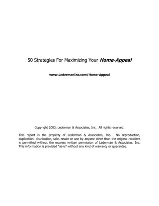 50 Strategies For Maximizing Your Home-Appeal


                      www.LedermanInc.com/Home-Appeal




           Copyright 2003, Lederman & Associates, Inc. All rights reserved.

This report is the property of Lederman & Associates, Inc.             No reproduction,
duplication, distribution, sale, resale or use by anyone other than the original recipient
is permitted without the express written permission of Lederman & Associates, Inc.
This information is provided “as-is” without any kind of warranty or guarantee.
 