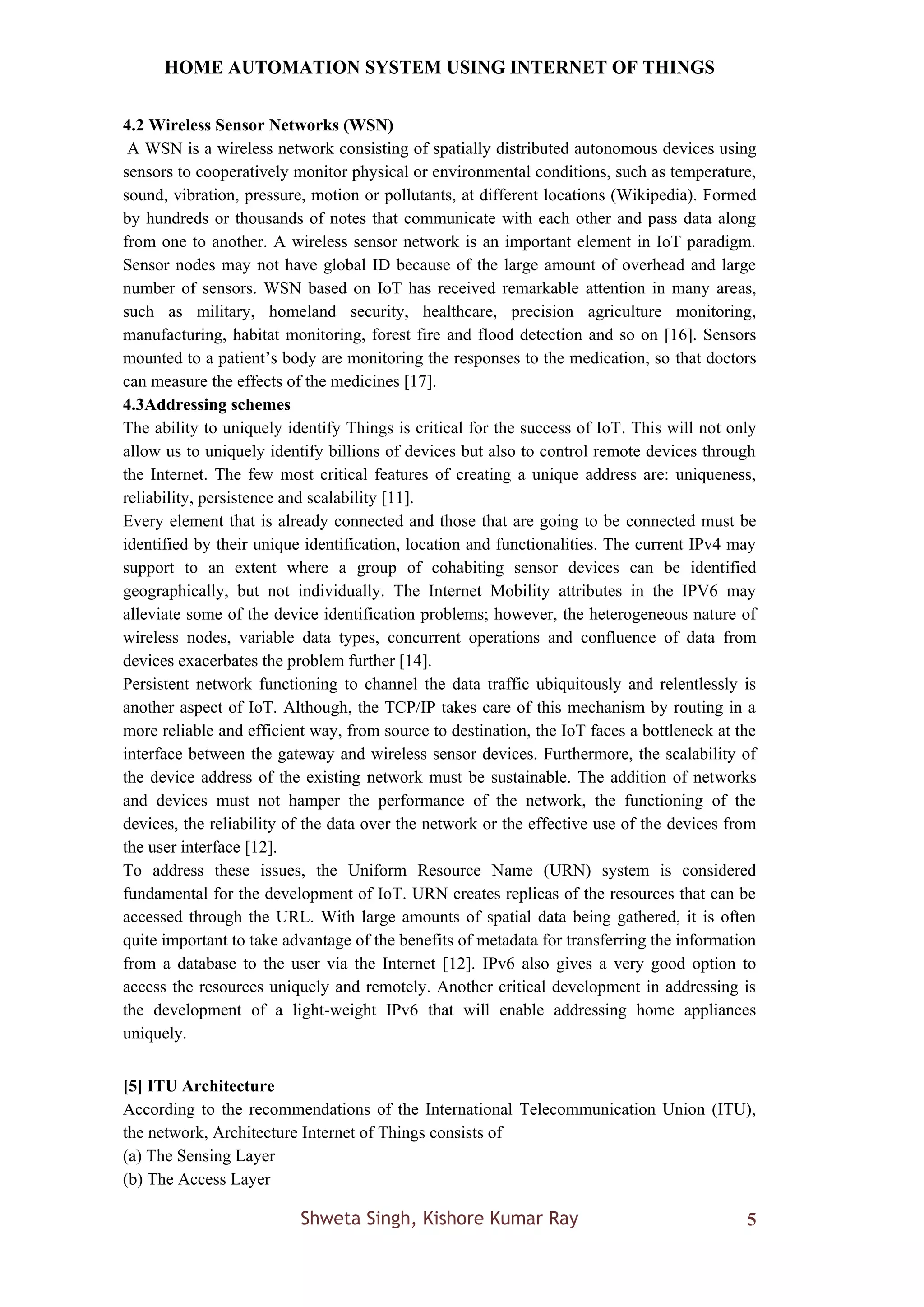 HOME AUTOMATION SYSTEM USING INTERNET OF THINGS
Shweta Singh, Kishore Kumar Ray 5
4.2 Wireless Sensor Networks (WSN)
A WSN is a wireless network consisting of spatially distributed autonomous devices using
sensors to cooperatively monitor physical or environmental conditions, such as temperature,
sound, vibration, pressure, motion or pollutants, at different locations (Wikipedia). Formed
by hundreds or thousands of notes that communicate with each other and pass data along
from one to another. A wireless sensor network is an important element in IoT paradigm.
Sensor nodes may not have global ID because of the large amount of overhead and large
number of sensors. WSN based on IoT has received remarkable attention in many areas,
such as military, homeland security, healthcare, precision agriculture monitoring,
manufacturing, habitat monitoring, forest fire and flood detection and so on [16]. Sensors
mounted to a patient’s body are monitoring the responses to the medication, so that doctors
can measure the effects of the medicines [17].
4.3Addressing schemes
The ability to uniquely identify Things is critical for the success of IoT. This will not only
allow us to uniquely identify billions of devices but also to control remote devices through
the Internet. The few most critical features of creating a unique address are: uniqueness,
reliability, persistence and scalability [11].
Every element that is already connected and those that are going to be connected must be
identified by their unique identification, location and functionalities. The current IPv4 may
support to an extent where a group of cohabiting sensor devices can be identified
geographically, but not individually. The Internet Mobility attributes in the IPV6 may
alleviate some of the device identification problems; however, the heterogeneous nature of
wireless nodes, variable data types, concurrent operations and confluence of data from
devices exacerbates the problem further [14].
Persistent network functioning to channel the data traffic ubiquitously and relentlessly is
another aspect of IoT. Although, the TCP/IP takes care of this mechanism by routing in a
more reliable and efficient way, from source to destination, the IoT faces a bottleneck at the
interface between the gateway and wireless sensor devices. Furthermore, the scalability of
the device address of the existing network must be sustainable. The addition of networks
and devices must not hamper the performance of the network, the functioning of the
devices, the reliability of the data over the network or the effective use of the devices from
the user interface [12].
To address these issues, the Uniform Resource Name (URN) system is considered
fundamental for the development of IoT. URN creates replicas of the resources that can be
accessed through the URL. With large amounts of spatial data being gathered, it is often
quite important to take advantage of the benefits of metadata for transferring the information
from a database to the user via the Internet [12]. IPv6 also gives a very good option to
access the resources uniquely and remotely. Another critical development in addressing is
the development of a light-weight IPv6 that will enable addressing home appliances
uniquely.
[5] ITU Architecture
According to the recommendations of the International Telecommunication Union (ITU),
the network, Architecture Internet of Things consists of
(a) The Sensing Layer
(b) The Access Layer
 