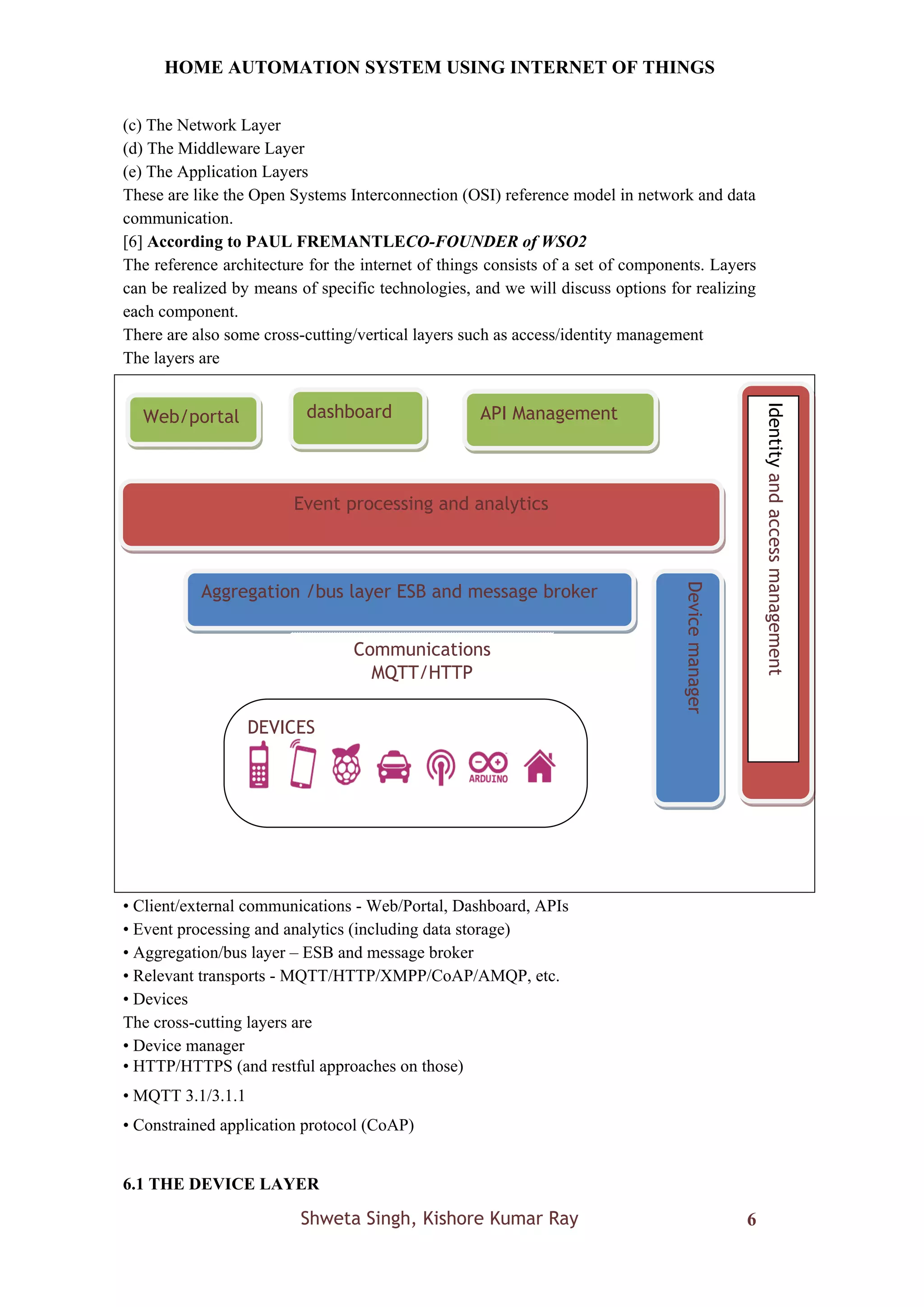 HOME AUTOMATION SYSTEM USING INTERNET OF THINGS
Shweta Singh, Kishore Kumar Ray 6
(c) The Network Layer
(d) The Middleware Layer
(e) The Application Layers
These are like the Open Systems Interconnection (OSI) reference model in network and data
communication.
[6] According to PAUL FREMANTLECO-FOUNDER of WSO2
The reference architecture for the internet of things consists of a set of components. Layers
can be realized by means of specific technologies, and we will discuss options for realizing
each component.
There are also some cross-cutting/vertical layers such as access/identity management
The layers are
• Client/external communications - Web/Portal, Dashboard, APIs
• Event processing and analytics (including data storage)
• Aggregation/bus layer – ESB and message broker
• Relevant transports - MQTT/HTTP/XMPP/CoAP/AMQP, etc.
• Devices
The cross-cutting layers are
• Device manager
• HTTP/HTTPS (and restful approaches on those)
• MQTT 3.1/3.1.1
• Constrained application protocol (CoAP)
6.1 THE DEVICE LAYER
Aggregation /bus layer ESB and message broker
DEVICES
Event processing and analytics
Device
manager
Communications
MQTT/HTTP
API Management
dashboard
Web/portal
Identity
and
access
management
 