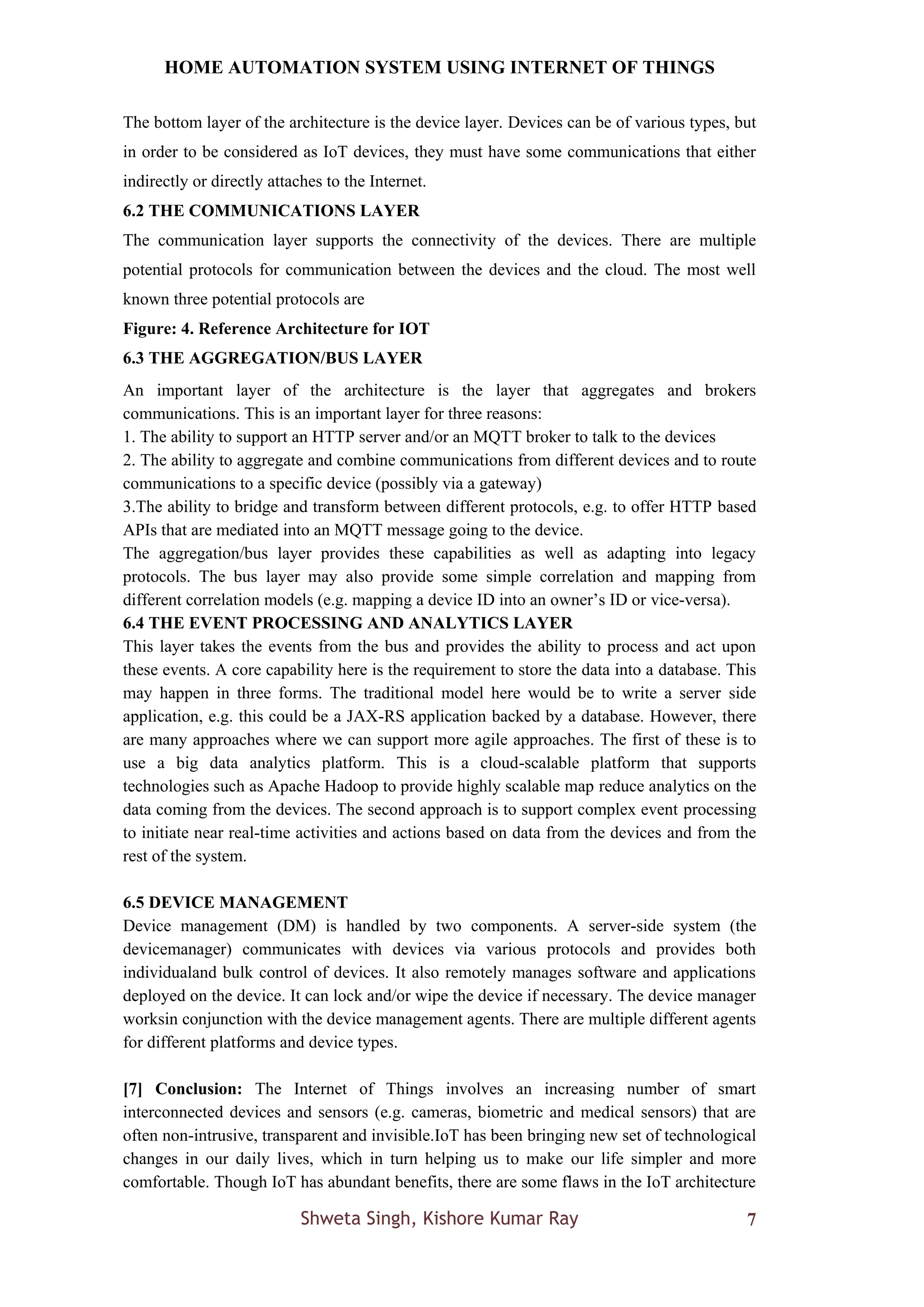 HOME AUTOMATION SYSTEM USING INTERNET OF THINGS
Shweta Singh, Kishore Kumar Ray 7
The bottom layer of the architecture is the device layer. Devices can be of various types, but
in order to be considered as IoT devices, they must have some communications that either
indirectly or directly attaches to the Internet.
6.2 THE COMMUNICATIONS LAYER
The communication layer supports the connectivity of the devices. There are multiple
potential protocols for communication between the devices and the cloud. The most well
known three potential protocols are
Figure: 4. Reference Architecture for IOT
6.3 THE AGGREGATION/BUS LAYER
An important layer of the architecture is the layer that aggregates and brokers
communications. This is an important layer for three reasons:
1. The ability to support an HTTP server and/or an MQTT broker to talk to the devices
2. The ability to aggregate and combine communications from different devices and to route
communications to a specific device (possibly via a gateway)
3.The ability to bridge and transform between different protocols, e.g. to offer HTTP based
APIs that are mediated into an MQTT message going to the device.
The aggregation/bus layer provides these capabilities as well as adapting into legacy
protocols. The bus layer may also provide some simple correlation and mapping from
different correlation models (e.g. mapping a device ID into an owner’s ID or vice-versa).
6.4 THE EVENT PROCESSING AND ANALYTICS LAYER
This layer takes the events from the bus and provides the ability to process and act upon
these events. A core capability here is the requirement to store the data into a database. This
may happen in three forms. The traditional model here would be to write a server side
application, e.g. this could be a JAX-RS application backed by a database. However, there
are many approaches where we can support more agile approaches. The first of these is to
use a big data analytics platform. This is a cloud-scalable platform that supports
technologies such as Apache Hadoop to provide highly scalable map reduce analytics on the
data coming from the devices. The second approach is to support complex event processing
to initiate near real-time activities and actions based on data from the devices and from the
rest of the system.
6.5 DEVICE MANAGEMENT
Device management (DM) is handled by two components. A server-side system (the
devicemanager) communicates with devices via various protocols and provides both
individualand bulk control of devices. It also remotely manages software and applications
deployed on the device. It can lock and/or wipe the device if necessary. The device manager
worksin conjunction with the device management agents. There are multiple different agents
for different platforms and device types.
[7] Conclusion: The Internet of Things involves an increasing number of smart
interconnected devices and sensors (e.g. cameras, biometric and medical sensors) that are
often non-intrusive, transparent and invisible.IoT has been bringing new set of technological
changes in our daily lives, which in turn helping us to make our life simpler and more
comfortable. Though IoT has abundant benefits, there are some flaws in the IoT architecture
 