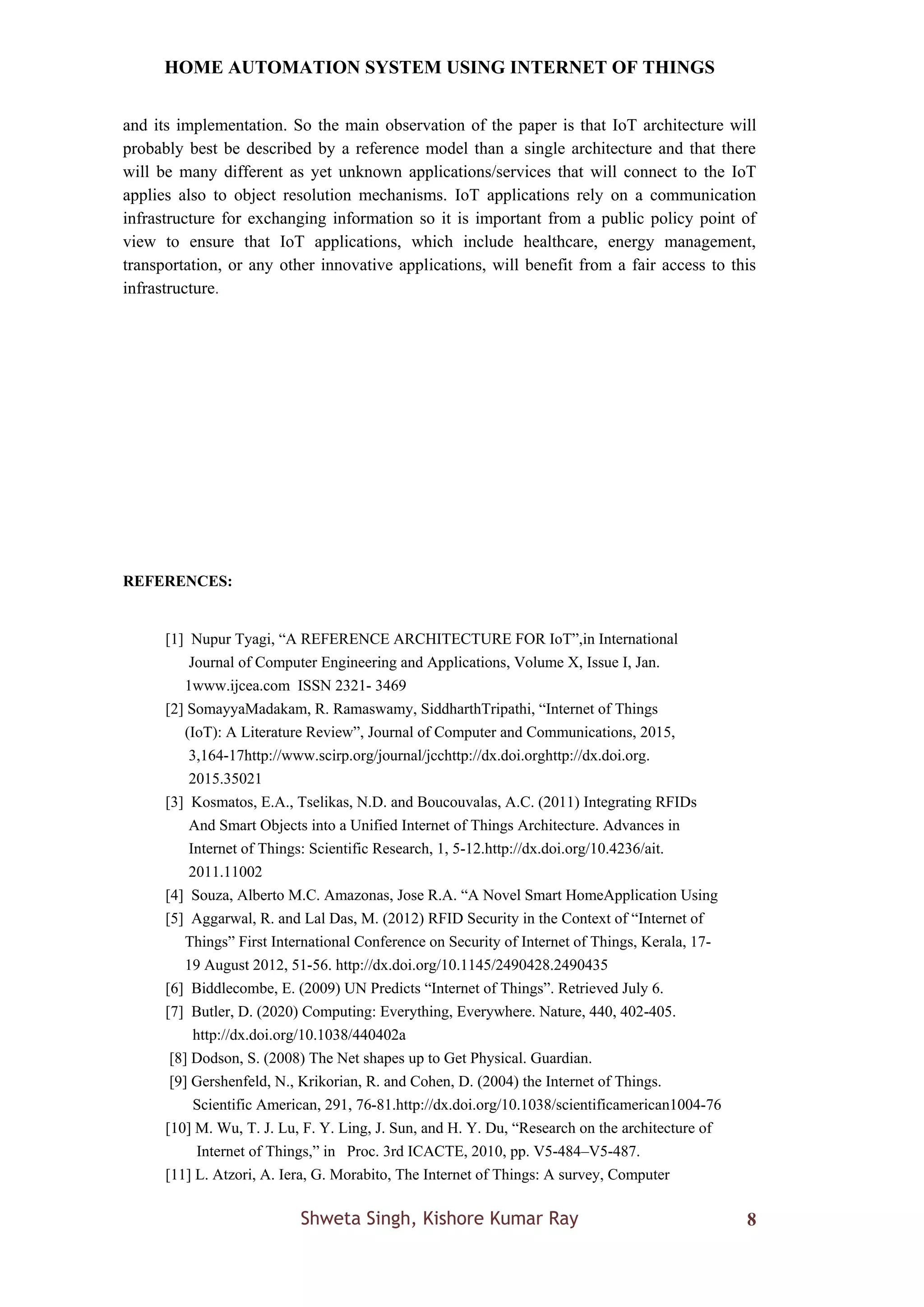 HOME AUTOMATION SYSTEM USING INTERNET OF THINGS
Shweta Singh, Kishore Kumar Ray 8
and its implementation. So the main observation of the paper is that IoT architecture will
probably best be described by a reference model than a single architecture and that there
will be many different as yet unknown applications/services that will connect to the IoT
applies also to object resolution mechanisms. IoT applications rely on a communication
infrastructure for exchanging information so it is important from a public policy point of
view to ensure that IoT applications, which include healthcare, energy management,
transportation, or any other innovative applications, will benefit from a fair access to this
infrastructure.
REFERENCES:
[1] Nupur Tyagi, “A REFERENCE ARCHITECTURE FOR IoT”,in International
Journal of Computer Engineering and Applications, Volume X, Issue I, Jan.
1www.ijcea.com ISSN 2321- 3469
[2] SomayyaMadakam, R. Ramaswamy, SiddharthTripathi, “Internet of Things
(IoT): A Literature Review”, Journal of Computer and Communications, 2015,
3,164-17http://www.scirp.org/journal/jcchttp://dx.doi.orghttp://dx.doi.org.
2015.35021
[3] Kosmatos, E.A., Tselikas, N.D. and Boucouvalas, A.C. (2011) Integrating RFIDs
And Smart Objects into a Unified Internet of Things Architecture. Advances in
Internet of Things: Scientific Research, 1, 5-12.http://dx.doi.org/10.4236/ait.
2011.11002
[4] Souza, Alberto M.C. Amazonas, Jose R.A. “A Novel Smart HomeApplication Using
[5] Aggarwal, R. and Lal Das, M. (2012) RFID Security in the Context of “Internet of
Things” First International Conference on Security of Internet of Things, Kerala, 17-
19 August 2012, 51-56. http://dx.doi.org/10.1145/2490428.2490435
[6] Biddlecombe, E. (2009) UN Predicts “Internet of Things”. Retrieved July 6.
[7] Butler, D. (2020) Computing: Everything, Everywhere. Nature, 440, 402-405.
http://dx.doi.org/10.1038/440402a
[8] Dodson, S. (2008) The Net shapes up to Get Physical. Guardian.
[9] Gershenfeld, N., Krikorian, R. and Cohen, D. (2004) the Internet of Things.
Scientific American, 291, 76-81.http://dx.doi.org/10.1038/scientificamerican1004-76
[10] M. Wu, T. J. Lu, F. Y. Ling, J. Sun, and H. Y. Du, “Research on the architecture of
Internet of Things,” in Proc. 3rd ICACTE, 2010, pp. V5-484–V5-487.
[11] L. Atzori, A. Iera, G. Morabito, The Internet of Things: A survey, Computer
 