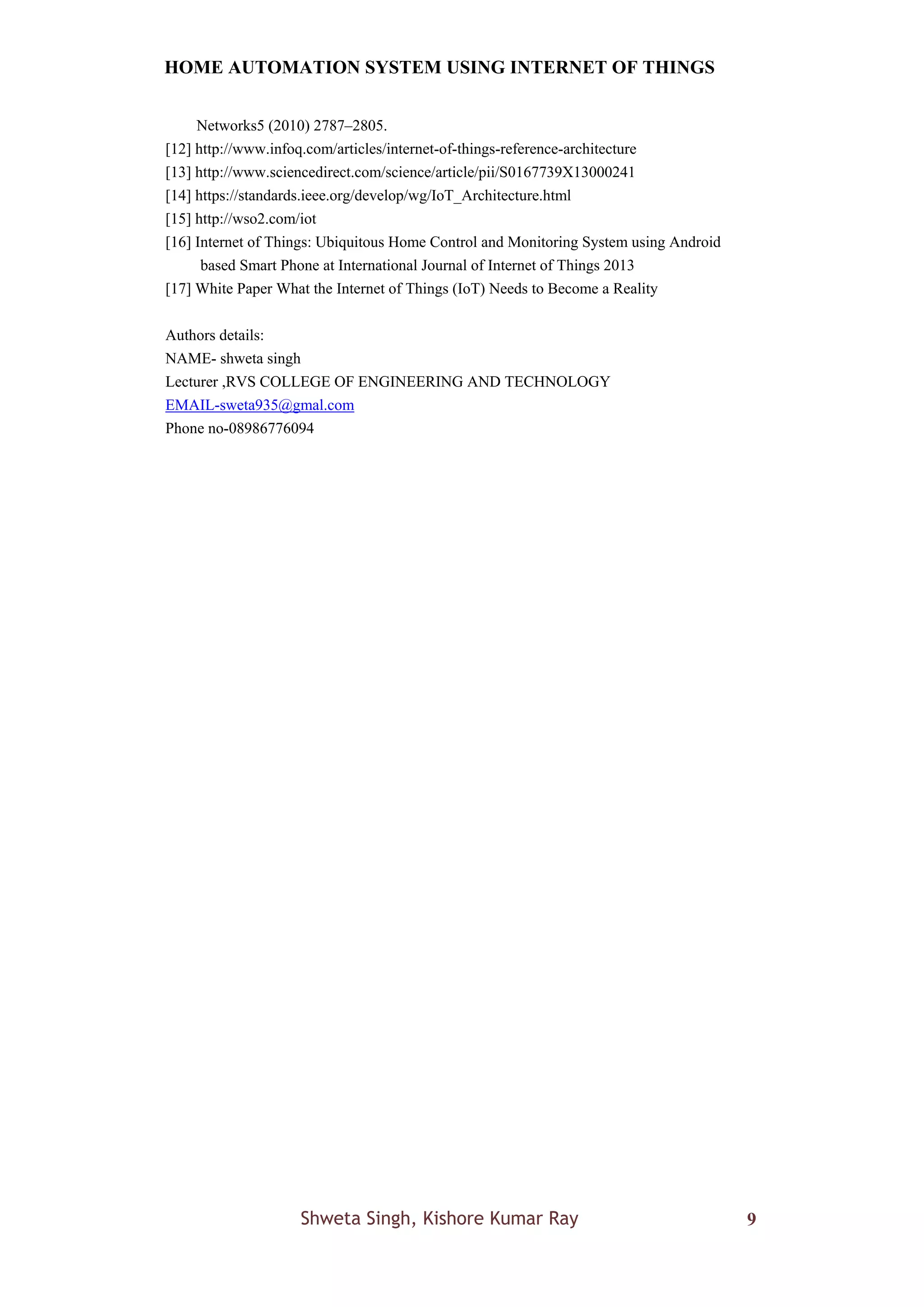 HOME AUTOMATION SYSTEM USING INTERNET OF THINGS
Shweta Singh, Kishore Kumar Ray 9
Networks5 (2010) 2787–2805.
[12] http://www.infoq.com/articles/internet-of-things-reference-architecture
[13] http://www.sciencedirect.com/science/article/pii/S0167739X13000241
[14] https://standards.ieee.org/develop/wg/IoT_Architecture.html
[15] http://wso2.com/iot
[16] Internet of Things: Ubiquitous Home Control and Monitoring System using Android
based Smart Phone at International Journal of Internet of Things 2013
[17] White Paper What the Internet of Things (IoT) Needs to Become a Reality
Authors details:
NAME- shweta singh
Lecturer ,RVS COLLEGE OF ENGINEERING AND TECHNOLOGY
EMAIL-sweta935@gmal.com
Phone no-08986776094
 