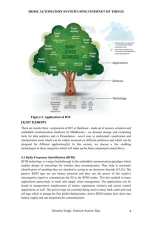HOME AUTOMATION SYSTEM USING INTERNET OF THINGS
Shweta Singh, Kishore Kumar Ray 4
Figure:3. Application of IOT
[4] IOT ELEMENTS
There are mainly three components of IOT a) Hardware - made up of sensors, actuators and
embedded communication hardware b) Middleware - on demand storage and computing
tools for data analytics and c) Presentation - novel easy to understand visualization and
interpretation tools which can be widely accessed on different platforms and which can be
designed for different applications[6]. In this section, we discuss a few enabling
technologies in these categories which will make up the three components stated above.
4.1 Radio Frequency Identification (RFID)
RFID technology is a major breakthrough in the embedded communication paradigm which
enables design of microchips for wireless data communication. They help in automatic
identification of anything they are attached to acting as an electronic barcode [15,16]. The
passive RFID tags are not battery powered and they use the power of the reader‘s
interrogation signal to communicate the ID to the RFID reader. This has resulted in many
applications particularly in retail and supply chain management. The applications can be
found in transportation (replacement of tickets, registration stickers) and access control
applications as well. The passive tags are currently being used in many bank cards and road
toll tags which is among the first global deployments. Active RFID readers have their own
battery supply and can instantiate the communication
 