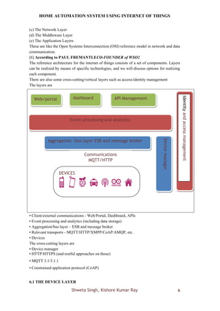 HOME AUTOMATION SYSTEM USING INTERNET OF THINGS
Shweta Singh, Kishore Kumar Ray 6
(c) The Network Layer
(d) The Middleware Layer
(e) The Application Layers
These are like the Open Systems Interconnection (OSI) reference model in network and data
communication.
[6] According to PAUL FREMANTLECO-FOUNDER of WSO2
The reference architecture for the internet of things consists of a set of components. Layers
can be realized by means of specific technologies, and we will discuss options for realizing
each component.
There are also some cross-cutting/vertical layers such as access/identity management
The layers are
• Client/external communications - Web/Portal, Dashboard, APIs
• Event processing and analytics (including data storage)
• Aggregation/bus layer – ESB and message broker
• Relevant transports - MQTT/HTTP/XMPP/CoAP/AMQP, etc.
• Devices
The cross-cutting layers are
• Device manager
• HTTP/HTTPS (and restful approaches on those)
• MQTT 3.1/3.1.1
• Constrained application protocol (CoAP)
6.1 THE DEVICE LAYER
Aggregation /bus layer ESB and message broker
DEVICES
Event processing and analytics
Device
manager
Communications
MQTT/HTTP
API Management
dashboard
Web/portal
Identity
and
access
management
 