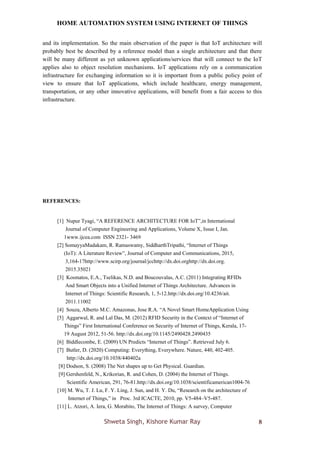 HOME AUTOMATION SYSTEM USING INTERNET OF THINGS
Shweta Singh, Kishore Kumar Ray 8
and its implementation. So the main observation of the paper is that IoT architecture will
probably best be described by a reference model than a single architecture and that there
will be many different as yet unknown applications/services that will connect to the IoT
applies also to object resolution mechanisms. IoT applications rely on a communication
infrastructure for exchanging information so it is important from a public policy point of
view to ensure that IoT applications, which include healthcare, energy management,
transportation, or any other innovative applications, will benefit from a fair access to this
infrastructure.
REFERENCES:
[1] Nupur Tyagi, “A REFERENCE ARCHITECTURE FOR IoT”,in International
Journal of Computer Engineering and Applications, Volume X, Issue I, Jan.
1www.ijcea.com ISSN 2321- 3469
[2] SomayyaMadakam, R. Ramaswamy, SiddharthTripathi, “Internet of Things
(IoT): A Literature Review”, Journal of Computer and Communications, 2015,
3,164-17http://www.scirp.org/journal/jcchttp://dx.doi.orghttp://dx.doi.org.
2015.35021
[3] Kosmatos, E.A., Tselikas, N.D. and Boucouvalas, A.C. (2011) Integrating RFIDs
And Smart Objects into a Unified Internet of Things Architecture. Advances in
Internet of Things: Scientific Research, 1, 5-12.http://dx.doi.org/10.4236/ait.
2011.11002
[4] Souza, Alberto M.C. Amazonas, Jose R.A. “A Novel Smart HomeApplication Using
[5] Aggarwal, R. and Lal Das, M. (2012) RFID Security in the Context of “Internet of
Things” First International Conference on Security of Internet of Things, Kerala, 17-
19 August 2012, 51-56. http://dx.doi.org/10.1145/2490428.2490435
[6] Biddlecombe, E. (2009) UN Predicts “Internet of Things”. Retrieved July 6.
[7] Butler, D. (2020) Computing: Everything, Everywhere. Nature, 440, 402-405.
http://dx.doi.org/10.1038/440402a
[8] Dodson, S. (2008) The Net shapes up to Get Physical. Guardian.
[9] Gershenfeld, N., Krikorian, R. and Cohen, D. (2004) the Internet of Things.
Scientific American, 291, 76-81.http://dx.doi.org/10.1038/scientificamerican1004-76
[10] M. Wu, T. J. Lu, F. Y. Ling, J. Sun, and H. Y. Du, “Research on the architecture of
Internet of Things,” in Proc. 3rd ICACTE, 2010, pp. V5-484–V5-487.
[11] L. Atzori, A. Iera, G. Morabito, The Internet of Things: A survey, Computer
 