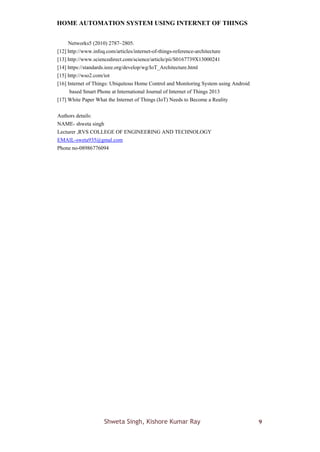 HOME AUTOMATION SYSTEM USING INTERNET OF THINGS
Shweta Singh, Kishore Kumar Ray 9
Networks5 (2010) 2787–2805.
[12] http://www.infoq.com/articles/internet-of-things-reference-architecture
[13] http://www.sciencedirect.com/science/article/pii/S0167739X13000241
[14] https://standards.ieee.org/develop/wg/IoT_Architecture.html
[15] http://wso2.com/iot
[16] Internet of Things: Ubiquitous Home Control and Monitoring System using Android
based Smart Phone at International Journal of Internet of Things 2013
[17] White Paper What the Internet of Things (IoT) Needs to Become a Reality
Authors details:
NAME- shweta singh
Lecturer ,RVS COLLEGE OF ENGINEERING AND TECHNOLOGY
EMAIL-sweta935@gmal.com
Phone no-08986776094
 