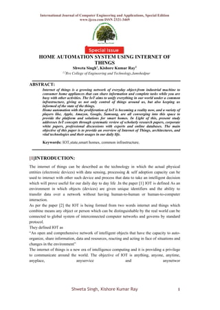 International Journal of Computer Engineering and Applications, Special Edition
www.ijcea.com ISSN 2321-3469
Shweta Singh, Kishore Kumar Ray 1
HOME AUTOMATION SYSTEM USING INTERNET OF
THINGS
Shweta Singh1
, Kishore Kumar Ray2
1,2
Rvs College of Engineering and Technology,Jamshedpur
ABSTRACT:
Internet of things is a growing network of everyday object-from industrial machine to
consumer home appliances that can share information and complete tasks while you are
busy with other activities. The IoT aims to unify everything in our world under a common
infrastructure, giving us not only control of things around us, but also keeping us
informed of the state of the things.
Home automation with the proliferation of IoT is becoming a reality now, and a variety of
players like, Apple, Amazon, Google, Samsung, are all converging into this space to
provide the platform and solutions for smart homes. In Light of this, present study
addresses IoT concepts through systematic review of scholarly research papers, corporate
white papers, professional discussions with experts and online databases. The main
objective of this paper is to provide an overview of Internet of Things, architectures, and
vital technologies and their usages in our daily life.
Keywords: IOT,state,smart homes, common infrastructure.
[1]INTRODUCTION:
The internet of things can be described as the technology in which the actual physical
entities (electronic devices) with data sensing, processing & self adoption capacity can be
used to interact with other such device and process that data to take an intelligent decision
which will prove useful for our daily day to day life .In the paper [1] IOT is defined As an
environment in which objects (devices) are given unique identifiers and the ability to
transfer data over a network without having human-to-human or human-to-computer
interaction.
As per the paper [2] the IOT is being formed from two words internet and things which
combine means any object or person which can be distinguishable by the real world can be
connected to global system of interconnected computer networks and governs by standard
protocol.
They defined IOT as
“An open and comprehensive network of intelligent objects that have the capacity to auto-
organize, share information, data and resources, reacting and acting in face of situations and
changes in the environment”
The internet of things is a new era of intelligence computing and it is providing a privilege
to communicate around the world. The objective of IOT is anything, anyone, anytime,
anyplace, anyservice and anynetwor
 