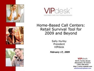 Cover Slide




Home-Based Call Centers:
 Retail Survival Tool for
   2009 and Beyond

                   Sally Hurley
                    President
                     VIPdesk

                 February 17, 2009


                                                      VIPdesk
                                                   324 N. Fairfax Street
                                                   Alexandria, VA 22314
                                                      (703) 299.4422
                                                 http://www.vipdesk.com
 Confidential- Proprietary VIPdesk Information    solutions@vipdesk.com
  2009 VIPdesk Virtual Contact Center Plan™                             1
 