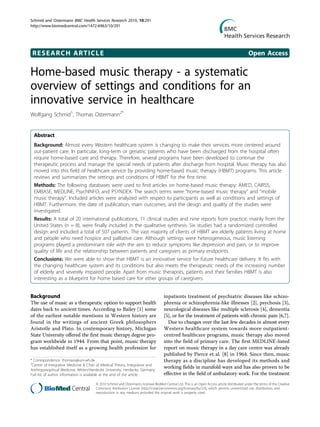 RESEARCH ARTICLE Open Access
Home-based music therapy - a systematic
overview of settings and conditions for an
innovative service in healthcare
Wolfgang Schmid1
, Thomas Ostermann2*
Abstract
Background: Almost every Western healthcare system is changing to make their services more centered around
out-patient care. In particular, long-term or geriatric patients who have been discharged from the hospital often
require home-based care and therapy. Therefore, several programs have been developed to continue the
therapeutic process and manage the special needs of patients after discharge from hospital. Music therapy has also
moved into this field of healthcare service by providing home-based music therapy (HBMT) programs. This article
reviews and summarizes the settings and conditions of HBMT for the first time.
Methods: The following databases were used to find articles on home-based music therapy: AMED, CAIRSS,
EMBASE, MEDLINE, PsychINFO, and PSYNDEX. The search terms were “home-based music therapy” and “mobile
music therapy”. Included articles were analyzed with respect to participants as well as conditions and settings of
HBMT. Furthermore, the date of publication, main outcomes, and the design and quality of the studies were
investigated.
Results: A total of 20 international publications, 11 clinical studies and nine reports from practice, mainly from the
United States (n = 8), were finally included in the qualitative synthesis. Six studies had a randomized controlled
design and included a total of 507 patients. The vast majority of clients of HBMT are elderly patients living at home
and people who need hospice and palliative care. Although settings were heterogeneous, music listening
programs played a predominant role with the aim to reduce symptoms like depression and pain, or to improve
quality of life and the relationship between patients and caregivers as primary endpoints.
Conclusions: We were able to show that HBMT is an innovative service for future healthcare delivery. It fits with
the changing healthcare system and its conditions but also meets the therapeutic needs of the increasing number
of elderly and severely impaired people. Apart from music therapists, patients and their families HBMT is also
interesting as a blueprint for home based care for other groups of caregivers.
Background
The use of music as a therapeutic option to support health
dates back to ancient times. According to Bailey [1] some
of the earliest notable mentions in Western history are
found in the writings of ancient Greek philosophers
Aristotle and Plato. In contemporary history, Michigan
State University offered the first music therapy degree pro-
gram worldwide in 1944. From that point, music therapy
has established itself as a growing health profession for
inpatients treatment of psychiatric diseases like schizo-
phrenia or schizophrenia-like illnesses [2], psychosis [3],
neurological diseases like multiple sclerosis [4], dementia
[5], or for the treatment of patients with chronic pain [6,7].
Due to changes over the last few decades in almost every
Western healthcare system towards more outpatient-
centred healthcare programs, music therapy also moved
into the field of primary care. The first MEDLINE-listed
report on music therapy in a day care centre was already
published by Pierce et al. [8] in 1964. Since then, music
therapy as a discipline has developed its methods and
working fields in manifold ways and has also proven to be
effective in the field of ambulatory work. For the treatment
* Correspondence: thomaso@uni-wh.de
2
Center of Integrative Medicine & Chair of Medical Theory, Integrative and
Anthroposophical Medicine, Witten/Herdecke University, Herdecke, Germany
Full list of author information is available at the end of the article
Schmid and Ostermann BMC Health Services Research 2010, 10:291
http://www.biomedcentral.com/1472-6963/10/291
© 2010 Schmid and Ostermann; licensee BioMed Central Ltd. This is an Open Access article distributed under the terms of the Creative
Commons Attribution License (http://creativecommons.org/licenses/by/2.0), which permits unrestricted use, distribution, and
reproduction in any medium, provided the original work is properly cited.
 