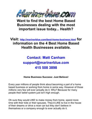 Want to find the best Home Based
        Businesses dealing with the most
         important issue today... Health?

 Visit: http://marinerblue.com/best-home-business.html for
  information on the 4 Best Home Based
         Health Businesses available.

                Contact: Matt Canham
              support@marinerblue.com
                    415 508 3898

              Home Business Success: Just Believe!


Every year millions of people think about becoming a part of a home
based business or working from home in some way. However of those
millions very few will ever actually do it. Why? Because for many
people their belief system just isn’t high enough.


Oh sure they would LIKE to make money from home, spend more
time with their kids or their spouses. They’d LIKE to live in the house
of their dreams or drive a nicer car but they don’t believe in
themselves or a company enough to ever actually do it.
 
