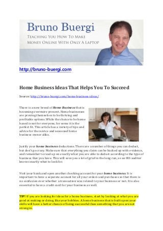 http://bruno-buergi.com
Home Business Ideas That Helps You To Succeed
Source: http://bruno-buergi.com/home-business-ideas/
There is a new breed of Home Business that is
becoming evermore present. Home businesses
are proving themselves to be thriving and
profitable options. While the choice to be home
based is not for everyone, for some it is the
perfect fit. This article has a variety of tips and
advice for the novice and seasoned home
business owner alike.
Justify your home business deductions. There are a number of things you can deduct,
but don’t go crazy. Make sure that everything you claim can be backed up with evidence,
and remember to read up on exactly what you are able to deduct according to the type of
business that you have. This will save you a lot of grief in the long run, as an IRS auditor
knows exactly what to look for.
Visit your bank and open another checking account for your home business. It is
important to have a separate account for all your orders and purchases so that there is
no confusion over whether a transaction was related to your business or not. It is also
essential to have a credit card for your business as well.
TIP! If you are looking for ideas for a home business, start by looking at what you are
good at making or doing, like your hobbies. A home business that is built upon your
skills will have a better chance of being successful than something that you are not
strong in.
 