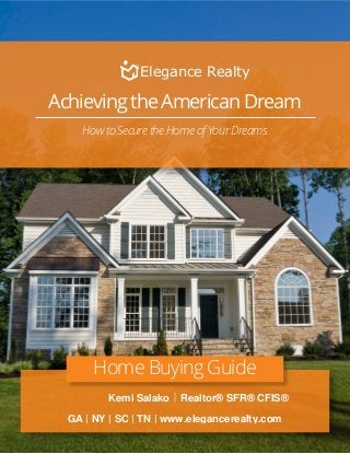 Achieving the American Dream
How to Secure the Home of Your Dreams
Home Buying Guide
|Kemi Salako Realtor® SFR® CFIS®
GA | NY | SC | TN | www.elegancerealty.com
Elegance Realty
 