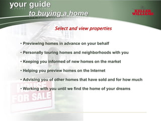 Select and view properties Previewing homes in advance on your behalf Personally touring homes and neighborhoods with you Keeping you informed of new homes on the market Helping you preview homes on the Internet Advising you of other homes that have sold and for how much Working with you until we find the home of your dreams   