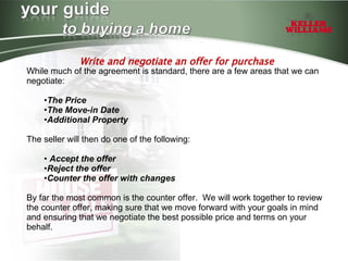 Write and negotiate an offer for purchase While much of the agreement is standard, there are a few areas that we can negotiate: The Price The Move-in Date Additional Property The seller will then do one of the following: Accept the offer Reject the offer Counter the offer with changes By far the most common is the counter offer.  We will work together to review the counter offer, making sure that we move forward with your goals in mind and ensuring that we negotiate the best possible price and terms on your behalf. 