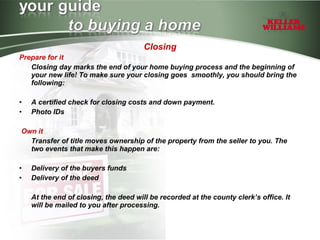 Closing Prepare for it Closing day marks the end of your home buying process and the beginning of your new life! To make sure your closing goes  smoothly, you should bring the following: A certified check for closing costs and down payment.  Photo IDs Own it Transfer of title moves ownership of the property from the seller to you. The two events that make this happen are: Delivery of the buyers funds Delivery of the deed At the end of closing, the deed will be recorded at the county clerk’s office. It will be mailed to you after processing. 
