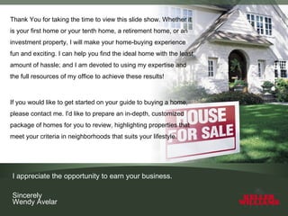 Thank You for taking the time to view this slide show. Whether it is your first home or your tenth home, a retirement home, or an investment property, I will make your home-buying experience fun and exciting. I can help you find the ideal home with the least amount of hassle; and I am devoted to using my expertise and the full resources of my office to achieve these results! If you would like to get started on your guide to buying a home, please contact me. I'd like to prepare an in-depth, customized package of homes for you to review, highlighting properties that meet your criteria in neighborhoods that suits your lifestyle. I appreciate the opportunity to earn your business. Sincerely Wendy Avelar 