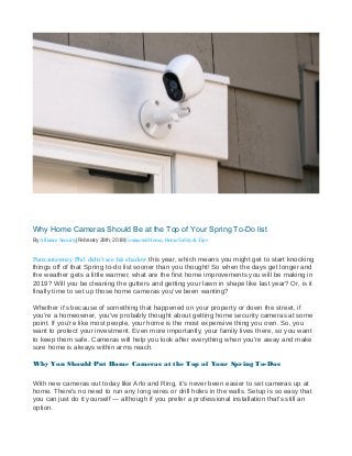 Why Home Cameras Should Be at the Top of Your Spring To-Do list
By Alliance Security|February 28th, 2019|Connected Home, Home Safety & Tips
Punxsutawney Phil didn’t see his shadow this year, which means you might get to start knocking
things off of that Spring to-do list sooner than you thought! So when the days get longer and
the weather gets a little warmer, what are the first home improvements you will be making in
2019? Will you be cleaning the gutters and getting your lawn in shape like last year? Or, is it
finally time to set up those home cameras you’ve been wanting?
Whether it’s because of something that happened on your property or down the street, if
you’re a homeowner, you’ve probably thought about getting home security cameras at some
point. If you’re like most people, your home is the most expensive thing you own. So, you
want to protect your investment. Even more importantly, your family lives there, so you want
to keep them safe. Cameras will help you look after everything when you’re away and make
sure home is always within arms reach.
Why You Should Put Home Cameras at the Top of Your Spring To-Dos
With new cameras out today like Arlo and Ring, it’s never been easier to set cameras up at
home. There’s no need to run any long wires or drill holes in the walls. Setup is so easy that
you can just do it yourself — although if you prefer a professional installation that’s still an
option.
 