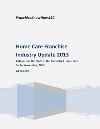 FranchiseKnowHow,LLC
Home Care Franchise
Industry Update 2013
A Report on the State of the Franchised Home Care
Sector November, 2013
Ed Teixeira
 