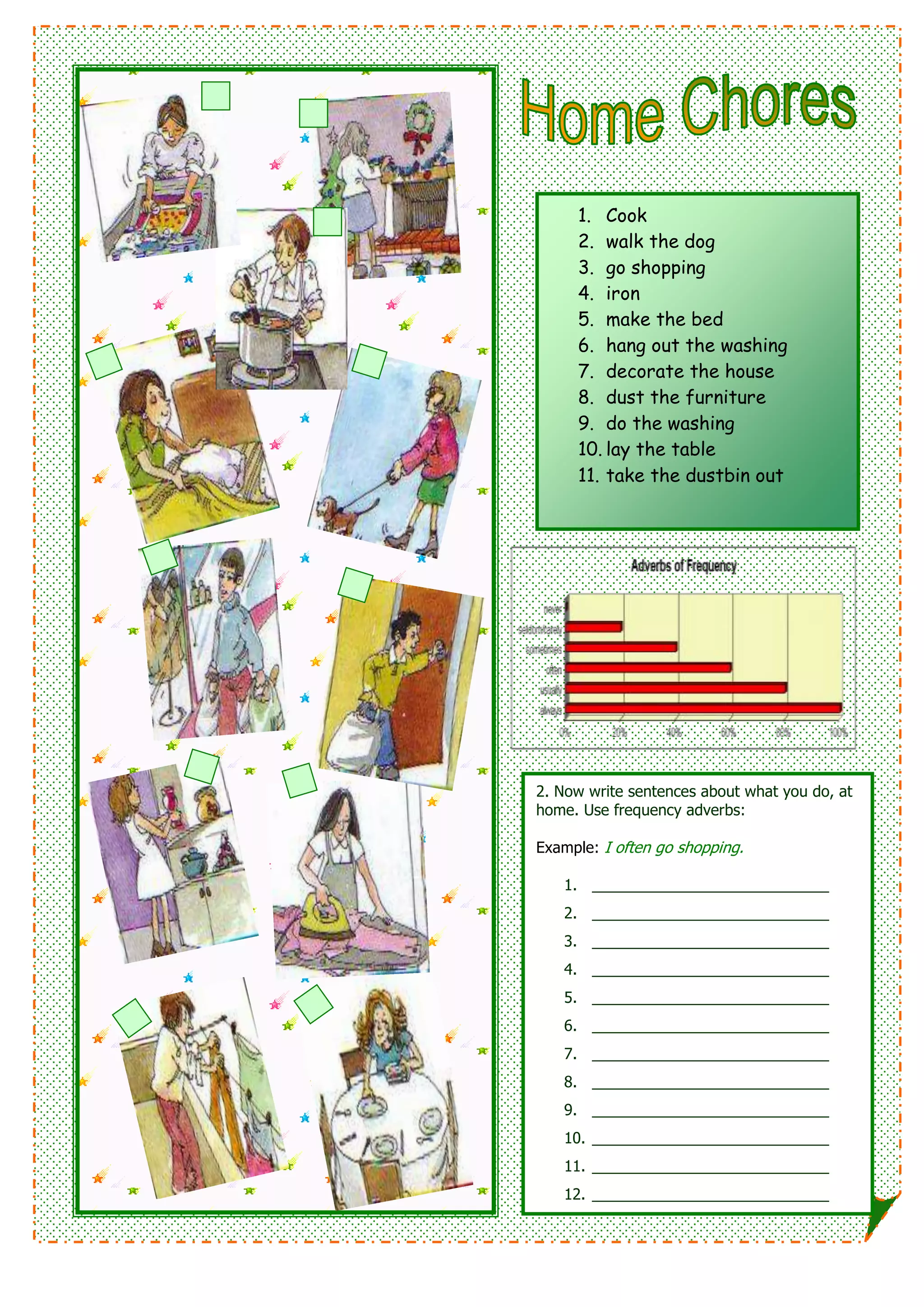 1. Cook
2. walk the dog
3. go shopping
4. iron
5. make the bed
6. hang out the washing
7. decorate the house
8. dust the furniture
9. do the washing
10. lay the table
11. take the dustbin out
2. Now write sentences about what you do, at
home. Use frequency adverbs:
Example: I often go shopping.
1. ____________________________
2. ____________________________
3. ____________________________
4. ____________________________
5. ____________________________
6. ____________________________
7. ____________________________
8. ____________________________
9. ____________________________
10. ____________________________
11. ____________________________
12. ____________________________