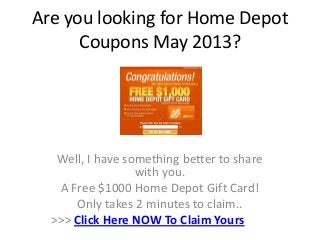 Are you looking for Home Depot
      Coupons May 2013?




   Well, I have something better to share
                  with you.
   A Free $1000 Home Depot Gift Card!
      Only takes 2 minutes to claim..
  >>> Click Here NOW To Claim Yours
 