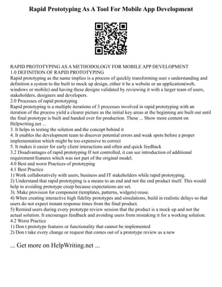 Rapid Prototyping As A Tool For Mobile App Development
RAPID PROTOTYPING AS A METHODOLOGY FOR MOBILE APP DEVELOPMENT
1.0 DEFINITION OF RAPID PROTOTYPING
Rapid prototyping as the name implies is a process of quickly transforming user s understanding and
definition a system to the built to mock up design, either it be a website or an application(web,
windows or mobile) and having these designs validated by reviewing it with a larger team of users,
stakeholders, designers and developers.
2.0 Processes of rapid prototyping
Rapid prototyping is a multiple iterations of 3 processes involved in rapid prototyping with an
iteration of the process yield a clearer picture as the initial key areas at the beginning are built out until
the final prototype is built and handed over for production. These ... Show more content on
Helpwriting.net ...
3. It helps in testing the solution and the concept behind it
4. It enables the development team to discover potential errors and weak spots before a proper
implementation which might be too expensive to correct
5. It makes it easier for early client interactions and often and quick feedback
3.2 Disadvantages of rapid prototyping If not controlled, it can see introduction of additional
requirement/features which was not part of the original model.
4.0 Best and worst Practices of prototyping
4.1 Best Practice
1) Work collaboratively with users, business and IT stakeholders while rapid prototyping.
2) Understand that rapid prototyping is a means to an end and not the end product itself. This would
help in avoiding prototype creep because expectations are set.
3). Make provision for component (templates, patterns, widgets) reuse.
4) When creating interactive high fidelity prototypes and simulations, build in realistic delays so that
users do not expect instant response times from the final product.
5) Remind users during every prototype review session that the product is a mock up and not the
actual solution. It encourages feedback and avoiding users from mistaking it for a working solution.
4.2 Worst Practice
1) Don t prototype features or functionality that cannot be implemented
2) Don t take every change or request that comes out of a prototype review as a new
... Get more on HelpWriting.net ...
 