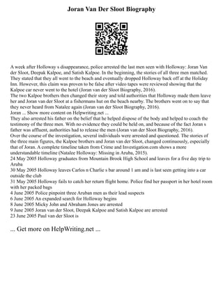 Joran Van Der Sloot Biography
A week after Holloway s disappearance, police arrested the last men seen with Holloway: Joran Van
der Sloot, Deepak Kalpoe, and Satish Kalpoe. In the beginning, the stories of all three men matched.
They stated that they all went to the beach and eventually dropped Holloway back off at the Holiday
Inn. However, this claim was proven to be false after video tapes were reviewed showing that the
Kalpoe car never went to the hotel (Joran van der Sloot Biography, 2016).
The two Kalpoe brothers then changed their story and told authorities that Holloway made them leave
her and Joran van der Sloot at a fishermans hut on the beach nearby. The brothers went on to say that
they never heard from Natalee again (Joran van der Sloot Biography, 2016).
Joran ... Show more content on Helpwriting.net ...
They also arrested his father on the belief that he helped dispose of the body and helped to coach the
testimony of the three men. With no evidence they could be held on, and because of the fact Joran s
father was affluent, authorities had to release the men (Joran van der Sloot Biography, 2016).
Over the course of the investigation, several individuals were arrested and questioned. The stories of
the three main figures, the Kalpoe brothers and Joran van der Sloot, changed continuously, especially
that of Joran. A complete timeline taken from Crime and Investigation.com shows a more
understandable timeline (Natalee Holloway: Missing in Aruba, 2015).
24 May 2005 Holloway graduates from Mountain Brook High School and leaves for a five day trip to
Aruba
30 May 2005 Holloway leaves Carlos n Charlie s bar around 1 am and is last seen getting into a car
outside the club
31 May 2005 Holloway fails to catch her return flight home. Police find her passport in her hotel room
with her packed bags
4 June 2005 Police pinpoint three Aruban men as their lead suspects
6 June 2005 An expanded search for Holloway begins
8 June 2005 Micky John and Abraham Jones are arrested
9 June 2005 Joran van der Sloot, Deepak Kalpoe and Satish Kalpoe are arrested
23 June 2005 Paul van der Sloot is
... Get more on HelpWriting.net ...
 