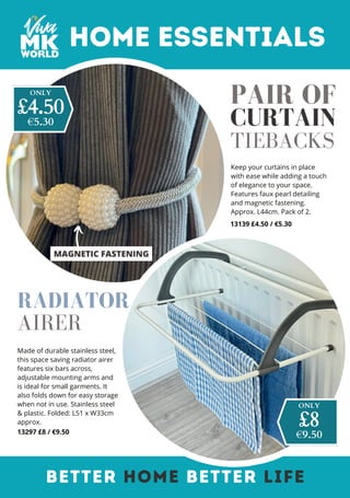 Made of durable stainless steel,
this space saving radiator airer
features six bars across,
adjustable mounting arms and
is ideal for small garments. It
also folds down for easy storage
when not in use. Stainless steel
& plastic. Folded: L51 x W33cm
approx.
13297 £8 / €9.50
MAGNETIC FASTENING
Home Essentials
Keep your curtains in place
with ease while adding a touch
of elegance to your space.
Features faux pearl detailing
and magnetic fastening.
Approx. L44cm. Pack of 2.
13139 £4.50 / €5.30
BETTER HOME BETTER LIFE
CURTAIN
TIEBACKS
ONLY
€9.50
£8
RADIATOR
AIRER
PAIR OF
ONLY
€5.30
£4.50
 